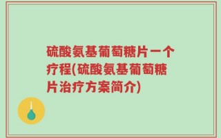 硫酸氨基葡萄糖片一个疗程(硫酸氨基葡萄糖片治疗方案简介)