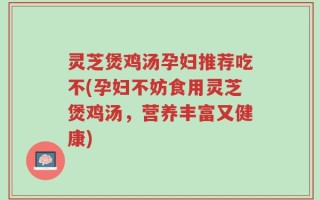 灵芝煲鸡汤孕妇推荐吃不(孕妇不妨食用灵芝煲鸡汤，营养丰富又健康)