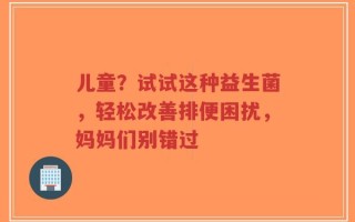 儿童？试试这种益生菌，轻松改善排便困扰，妈妈们别错过