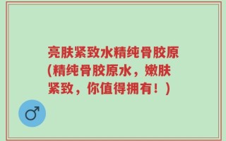 亮肤紧致水精纯骨胶原(精纯骨胶原水，嫩肤紧致，你值得拥有！)