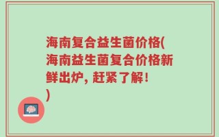 海南复合益生菌价格(海南益生菌复合价格新鲜出炉, 赶紧了解！)
