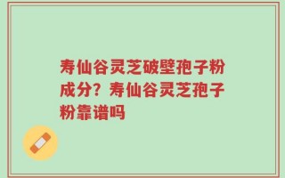 寿仙谷灵芝破壁孢子粉成分？寿仙谷灵芝孢子粉靠谱吗