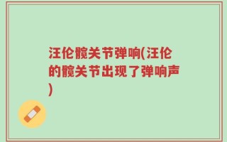 汪伦髋关节弹响(汪伦的髋关节出现了弹响声)
