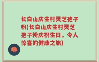 长白山庆生村灵芝孢子粉(长白山庆生村灵芝孢子粉庆祝生日，令人惊喜的健康之旅)