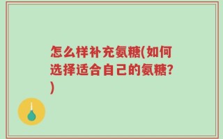 怎么样补充氨糖(如何选择适合自己的氨糖？)