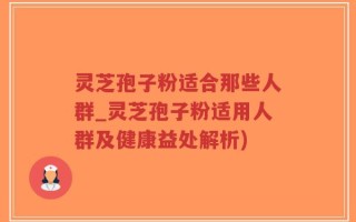 灵芝孢子粉适合那些人群_灵芝孢子粉适用人群及健康益处解析)