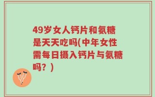 49岁女人钙片和氨糖是天天吃吗(中年女性需每日摄入钙片与氨糖吗？)