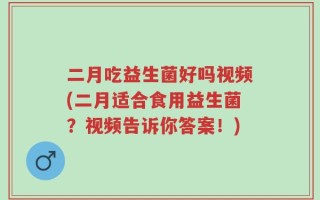 二月吃益生菌好吗视频(二月适合食用益生菌？视频告诉你答案！)