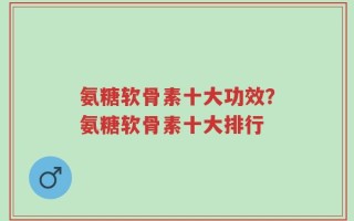 氨糖软骨素十大功效？氨糖软骨素十大排行