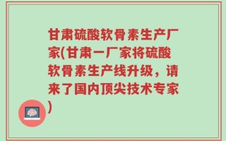 甘肃硫酸软骨素生产厂家(甘肃一厂家将硫酸软骨素生产线升级，请来了国内顶尖技术专家)