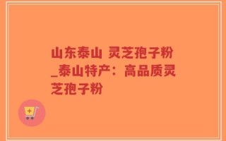 山东泰山 灵芝孢子粉_泰山特产：高品质灵芝孢子粉