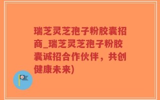 瑞芝灵芝孢子粉胶囊招商_瑞芝灵芝孢子粉胶囊诚招合作伙伴，共创健康未来)