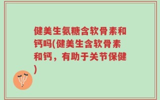 健美生氨糖含软骨素和钙吗(健美生含软骨素和钙，有助于关节保健)