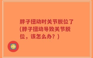 脖子扭动时关节脱位了(脖子扭动导致关节脱位，该怎么办？)