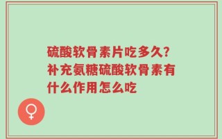 硫酸软骨素片吃多久？补充氨糖硫酸软骨素有什么作用怎么吃