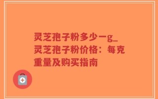 灵芝孢子粉多少一g_灵芝孢子粉价格：每克重量及购买指南