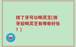 拨了牙可以喝灵芝(拔牙后喝灵芝有哪些好处？)