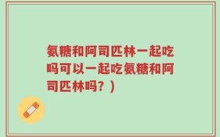 氨糖和阿司匹林一起吃吗可以一起吃氨糖和阿司匹林吗？)