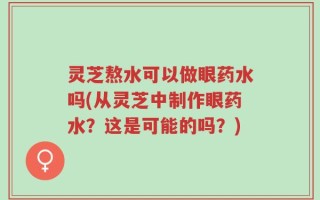 灵芝熬水可以做眼药水吗(从灵芝中制作眼药水？这是可能的吗？)