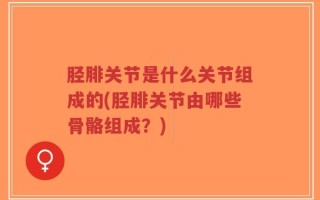 胫腓关节是什么关节组成的(胫腓关节由哪些骨骼组成？)