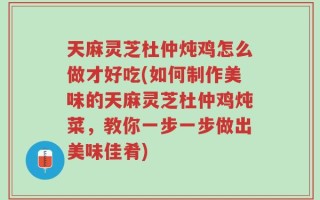 天麻灵芝杜仲炖鸡怎么做才好吃(如何制作美味的天麻灵芝杜仲鸡炖菜，教你一步一步做出美味佳肴)