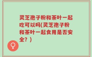 灵芝孢子粉和茶叶一起吃可以吗(灵芝孢子粉和茶叶一起食用是否安全？)