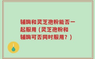 辅酶和灵芝孢粉能否一起服用 (灵芝孢粉和辅酶可否同时服用？)