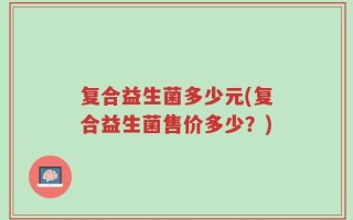 复合益生菌多少元(复合益生菌售价多少？)