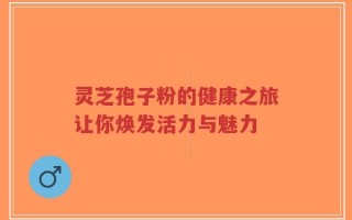 灵芝孢子粉的健康之旅让你焕发活力与魅力
