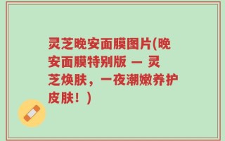 灵芝晚安面膜图片(晚安面膜特别版 — 灵芝焕肤，一夜潮嫩养护皮肤！)