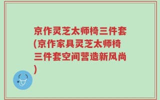 京作灵芝太师椅三件套(京作家具灵芝太师椅三件套空间营造新风尚)
