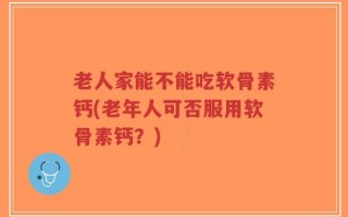 老人家能不能吃软骨素钙(老年人可否服用软骨素钙？)