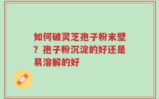 如何破灵芝孢子粉末壁？孢子粉沉淀的好还是易溶解的好