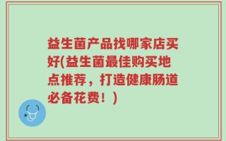 益生菌产品找哪家店买好(益生菌最佳购买地点推荐，打造健康肠道必备花费！)