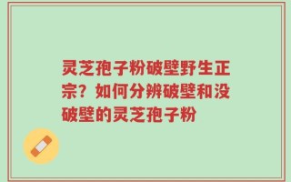 灵芝孢子粉破壁野生正宗？如何分辨破壁和没破壁的灵芝孢子粉