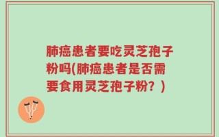 肺癌患者要吃灵芝孢子粉吗(肺癌患者是否需要食用灵芝孢子粉？)