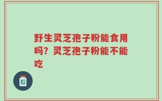 野生灵芝孢子粉能食用吗？灵芝孢子粉能不能吃