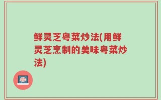 鲜灵芝粤菜炒法(用鲜灵芝烹制的美味粤菜炒法)