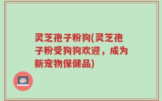 灵芝孢子粉狗(灵芝孢子粉受狗狗欢迎，成为新宠物保健品)