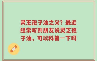 灵芝孢子油之父？最近经常听到朋友说灵芝孢子油，可以科普一下吗