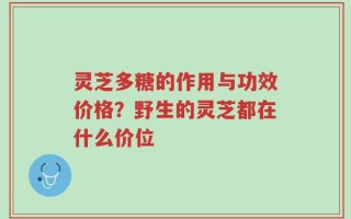 灵芝多糖的作用与功效价格？野生的灵芝都在什么价位
