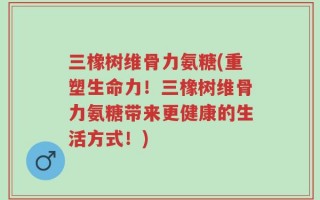 三橡树维骨力氨糖(重塑生命力！三橡树维骨力氨糖带来更健康的生活方式！)