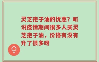 灵芝孢子油的优惠？听说疫情期间很多人买灵芝孢子油，价格有没有升了很多呀