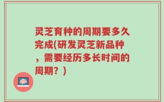 灵芝育种的周期要多久完成(研发灵芝新品种，需要经历多长时间的周期？)