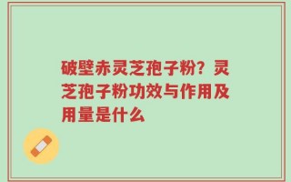 破壁赤灵芝孢子粉？灵芝孢子粉功效与作用及用量是什么