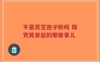 不是灵芝孢子粉吗 探究其背后的那些事儿