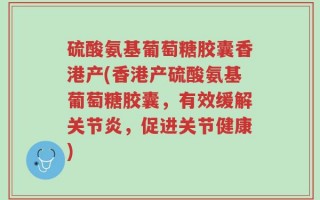 硫酸氨基葡萄糖胶囊香港产(香港产硫酸氨基葡萄糖胶囊，有效缓解关节炎，促进关节健康)