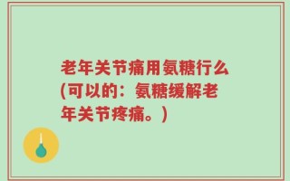 老年关节痛用氨糖行么(可以的：氨糖缓解老年关节疼痛。)