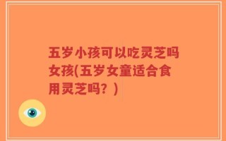 五岁小孩可以吃灵芝吗女孩(五岁女童适合食用灵芝吗？)