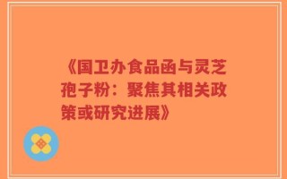 《国卫办食品函与灵芝孢子粉：聚焦其相关政策或研究进展》